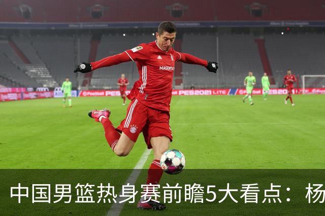 中国男篮热身赛前瞻5大看点：杨瀚森不打 仅两内线崔永熙回归首秀